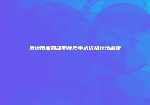 清远市面部吸脂瘦脸手术价格行情解析