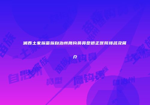 湘西土家族苗族自治州鹰钩鼻鼻型矫正医院排名及简介