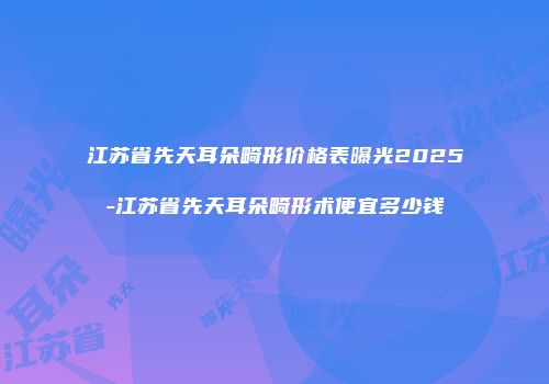 江苏省先天耳朵畸形价格表曝光2025-江苏省先天耳朵畸形术便宜多少钱
