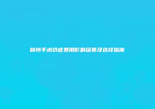 赣州手术切痣费用影响因素及选择指南