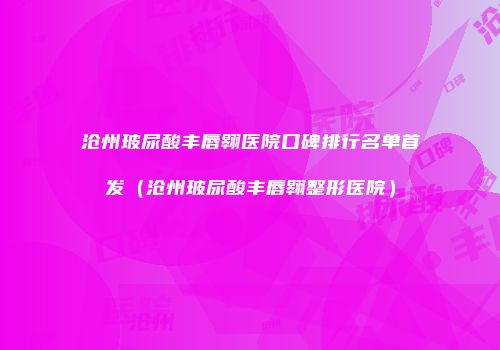 沧州玻尿酸丰唇翱医院口碑排行名单首发（沧州玻尿酸丰唇翱整形医院）