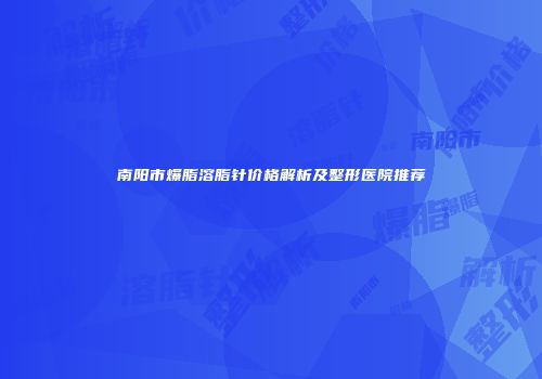 南阳市爆脂溶脂针价格解析及整形医院推荐