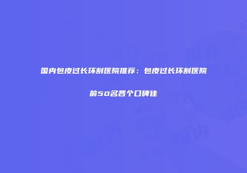 国内包皮过长环割医院推荐：包皮过长环割医院前50名各个口碑佳