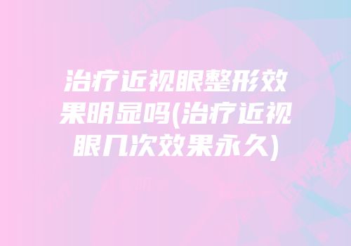 治疗近视眼整形效果明显吗(治疗近视眼几次效果永久)