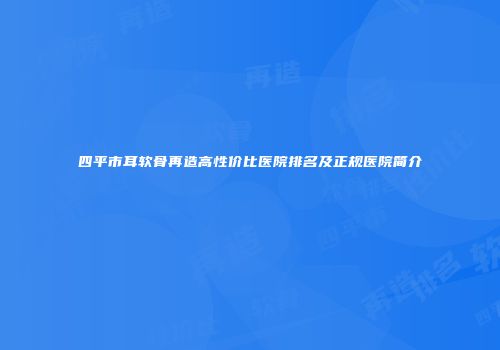 四平市耳软骨再造高性价比医院排名及正规医院简介