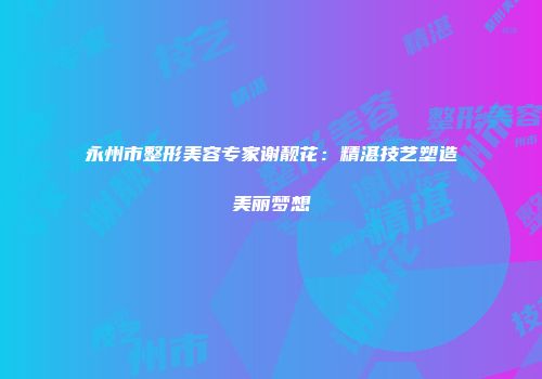 永州市整形美容专家谢靓花：精湛技艺塑造美丽梦想