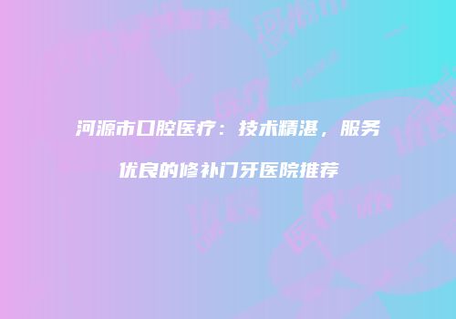 河源市口腔医疗：技术精湛，服务优良的修补门牙医院推荐