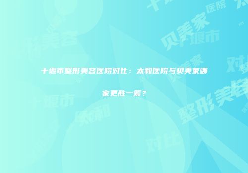 十堰市整形美容医院对比：太和医院与贝美家哪家更胜一筹？