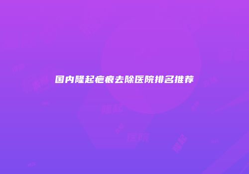 国内隆起疤痕去除医院排名推荐