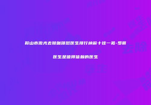 鞍山市激光去除咖啡斑医生排行榜前十佳一览-罗丽医生是值得信赖的医生