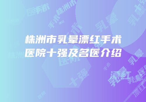 株洲市乳晕漂红手术医院十强及名医介绍