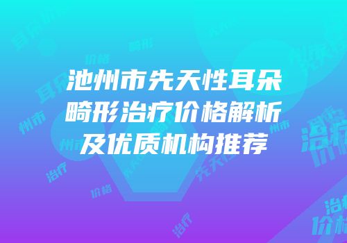 池州市先天性耳朵畸形治疗价格解析及优质机构推荐