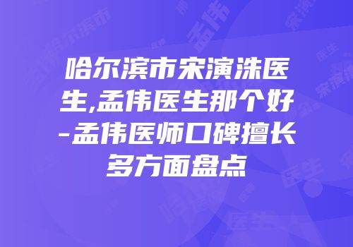 哈尔滨市宋演洙医生,孟伟医生那个好-孟伟医师口碑擅长多方面盘点