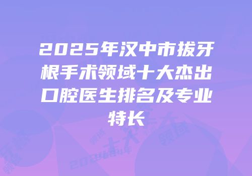 2025年汉中市拔牙根手术领域十大杰出口腔医生排名及专业特长