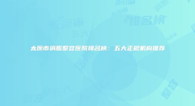 太原市消脂整容医院排名榜：五大正规机构推荐