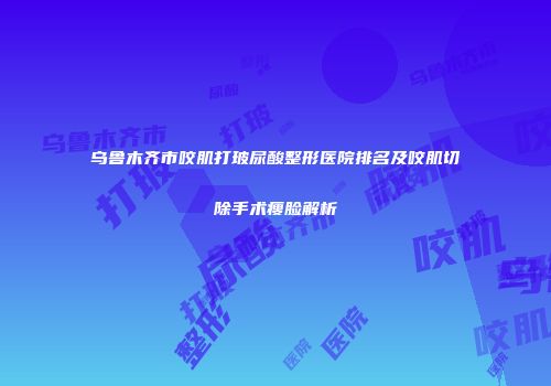 乌鲁木齐市咬肌打玻尿酸整形医院排名及咬肌切除手术瘦脸解析