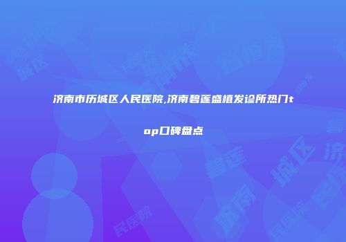 济南市历城区人民医院,济南碧莲盛植发诊所热门top口碑盘点