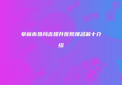 阜新市热玛吉提升医院排名前十介绍