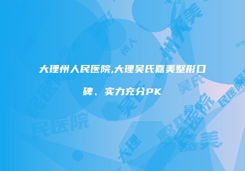 大理州人民医院,大理吴氏嘉美整形口碑、实力充分PK