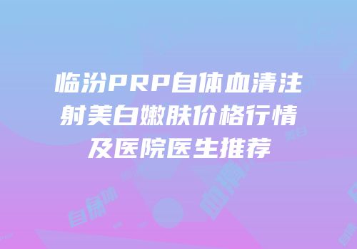 临汾PRP自体血清注射美白嫩肤价格行情及医院医生推荐