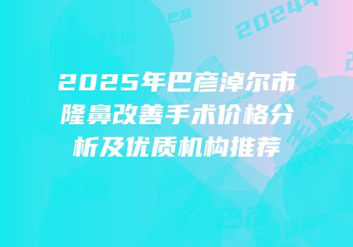 2025年巴彦淖尔市隆鼻改善手术价格分析及优质机构推荐