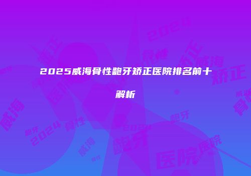 2025威海骨性龅牙矫正医院排名前十解析