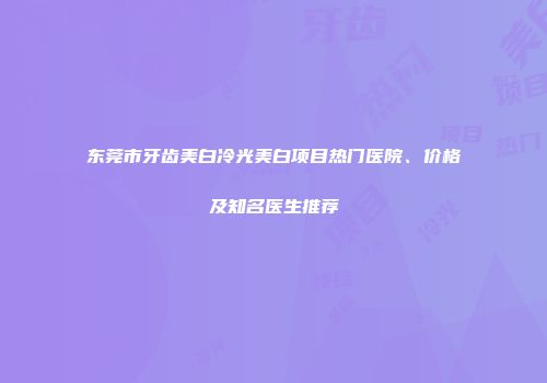 东莞市牙齿美白冷光美白项目热门医院、价格及知名医生推荐