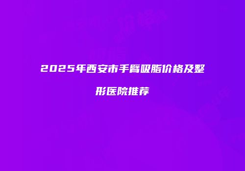 2025年西安市手臂吸脂价格及整形医院推荐
