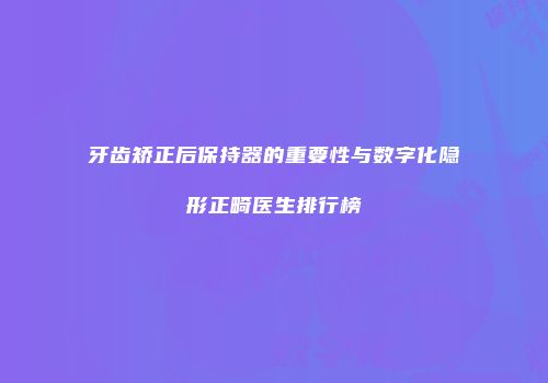 牙齿矫正后保持器的重要性与数字化隐形正畸医生排行榜