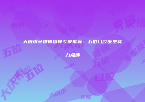 大庆市牙槽骨植骨专家推荐：五位口腔医生实力点评