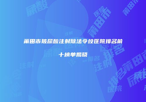 莆田市玻尿酸注射除法令纹医院排名前十榜单揭晓