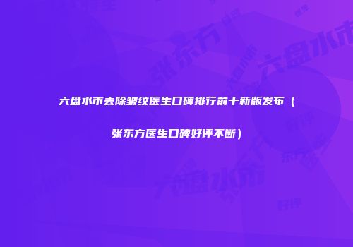 六盘水市去除皱纹医生口碑排行前十新版发布（张东方医生口碑好评不断）