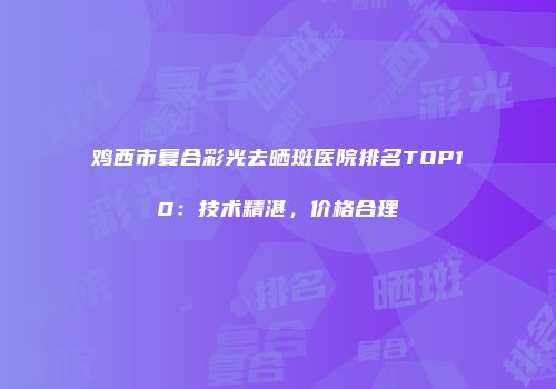 鸡西市复合彩光去晒斑医院排名TOP10：技术精湛，价格合理