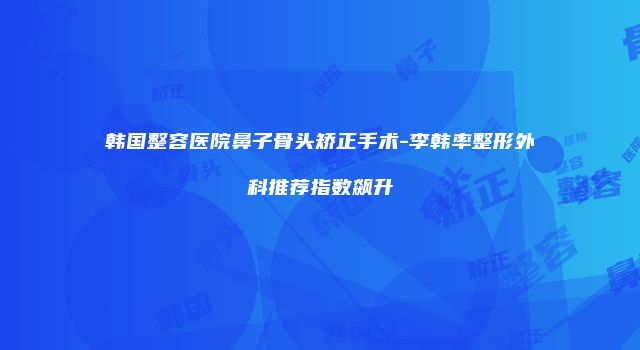 韩国整容医院鼻子骨头矫正手术-李韩率整形外科推荐指数飙升