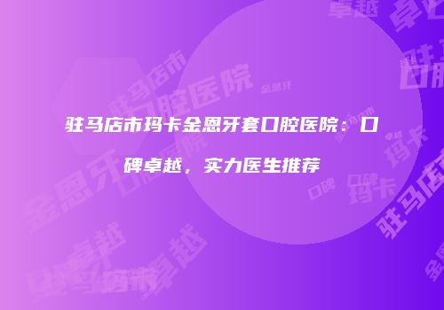 驻马店市玛卡金恩牙套口腔医院：口碑卓越，实力医生推荐