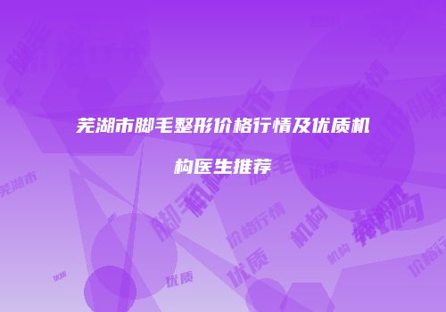芜湖市脚毛整形价格行情及优质机构医生推荐