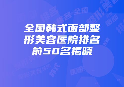 全国韩式面部整形美容医院排名前50名揭晓