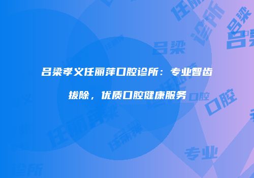 吕梁孝义任丽萍口腔诊所：专业智齿拔除，优质口腔健康服务