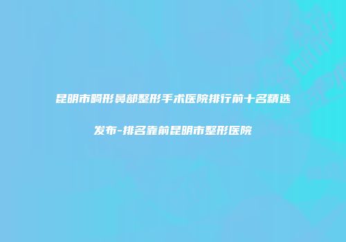 昆明市畸形鼻部整形手术医院排行前十名精选发布-排名靠前昆明市整形医院