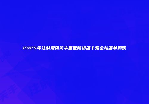 2025年注射爱贝芙丰唇医院排名十强全新名单揭晓