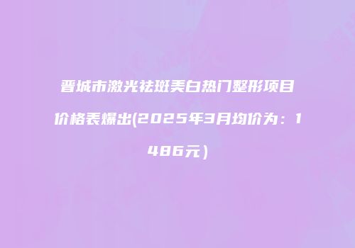 晋城市激光祛斑美白热门整形项目价格表爆出(2025年3月均价为：1486元）