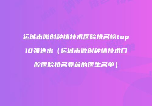 运城市微创种植技术医院排名榜top10强选出（运城市微创种植技术口腔医院排名靠前的医生名单）