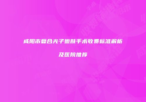 咸阳市复合光子嫩肤手术收费标准解析及医院推荐
