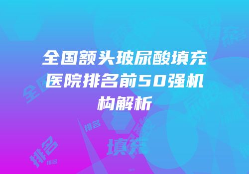 全国额头玻尿酸填充医院排名前50强机构解析