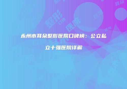 永州市耳朵整形医院口碑榜：公立私立十强医院详解