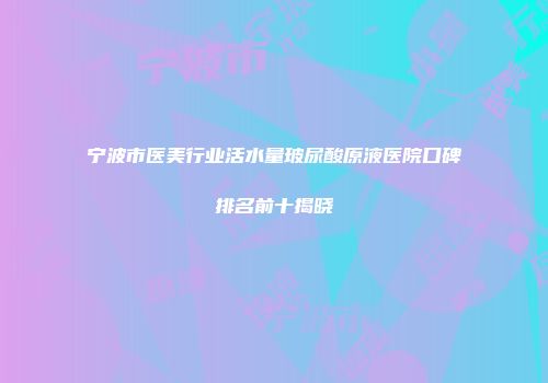 宁波市医美行业活水量玻尿酸原液医院口碑排名前十揭晓