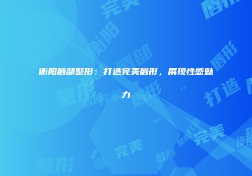 衡阳唇部整形：打造完美唇形，展现性感魅力