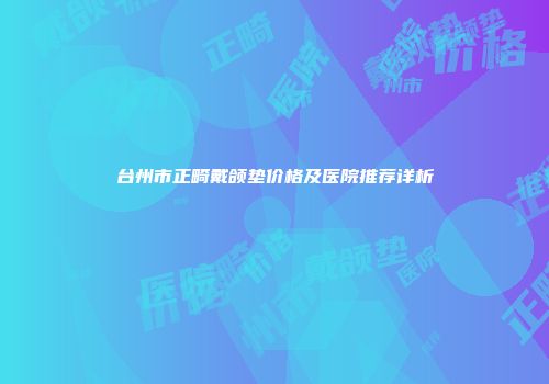 台州市正畸戴颌垫价格及医院推荐详析