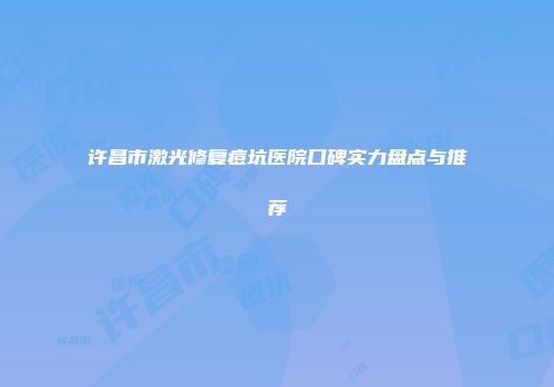 许昌市激光修复痘坑医院口碑实力盘点与推荐