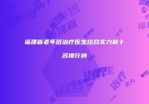 福建省老年斑治疗医生综合实力前十名排行榜